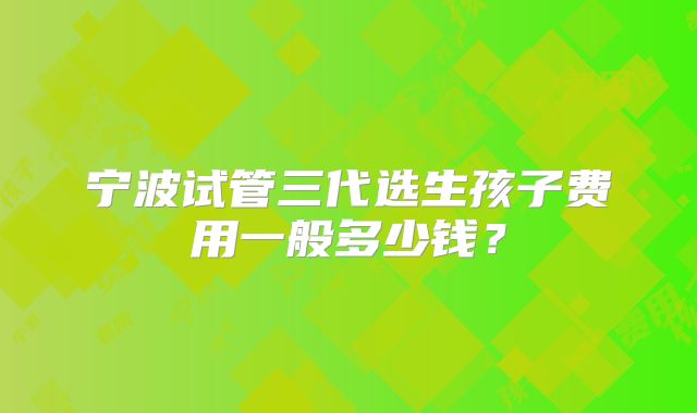 宁波试管三代选生孩子费用一般多少钱？