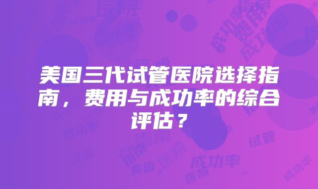 美国三代试管医院选择指南，费用与成功率的综合评估？