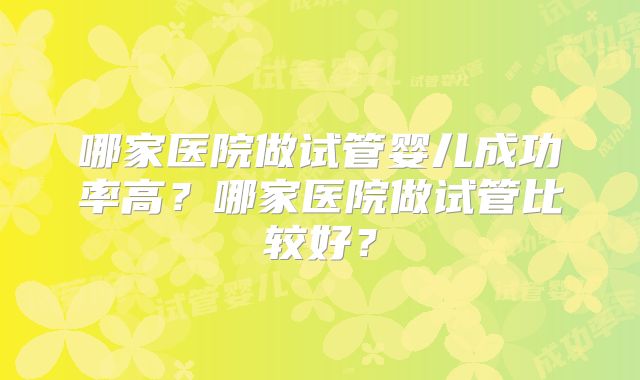 哪家医院做试管婴儿成功率高?哪家医院做试管比较好?