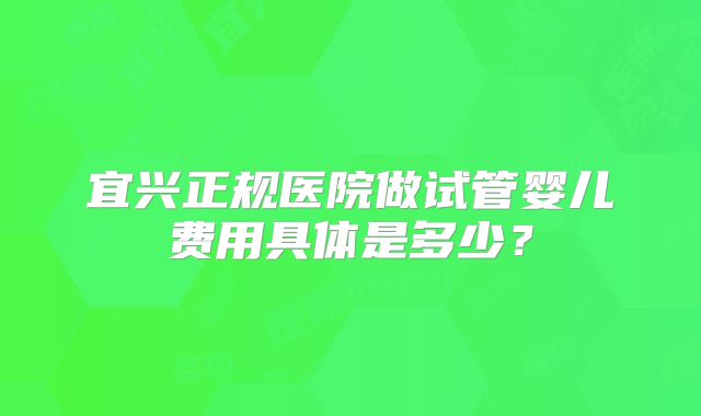 宜兴正规医院做试管婴儿费用具体是多少？