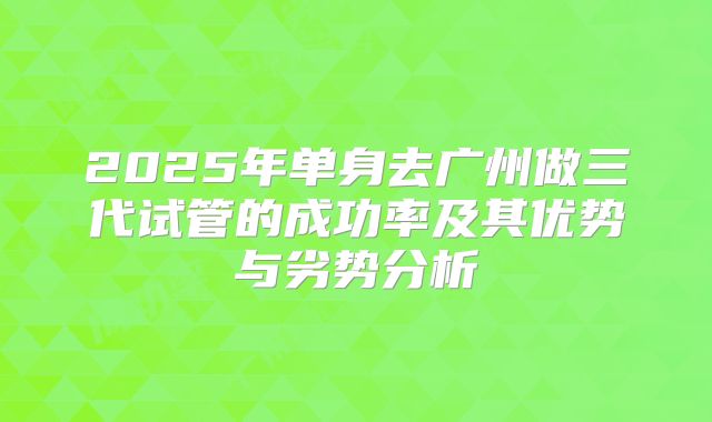 2025年单身去广州做三代试管的成功率及其优势与劣势分析