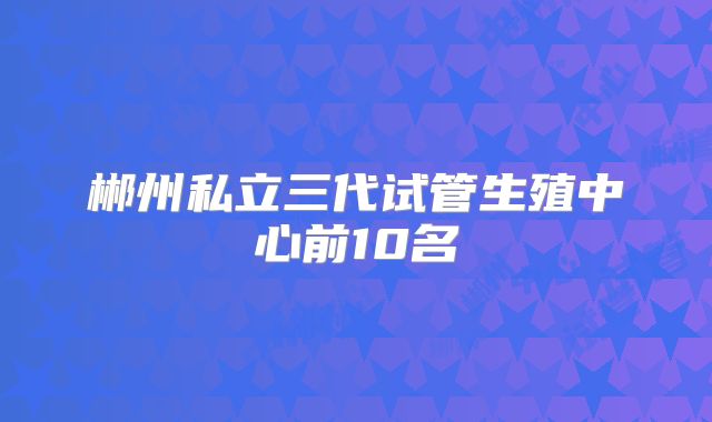 郴州私立三代试管生殖中心前10名