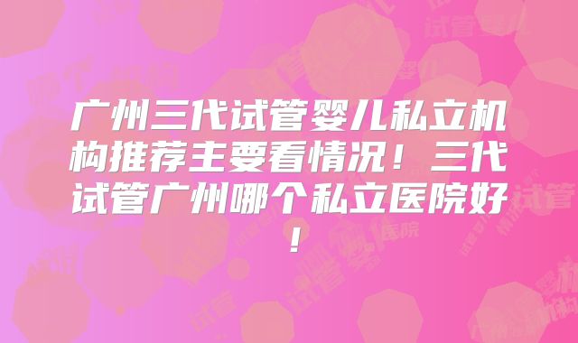 广州三代试管婴儿私立机构推荐主要看情况！三代试管广州哪个私立医院好！