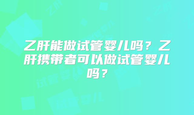 乙肝能做试管婴儿吗？乙肝携带者可以做试管婴儿吗？