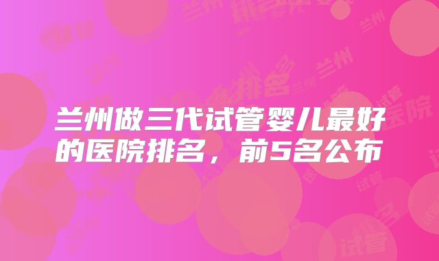 兰州做三代试管婴儿最好的医院排名,前5名公布