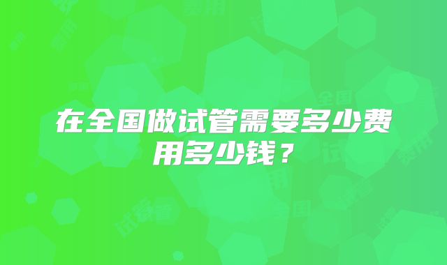 在全国做试管需要多少费用多少钱?