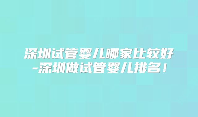 深圳试管婴儿哪家比较好-深圳做试管婴儿排名!