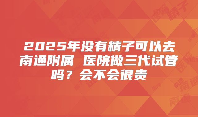 2025年没有精子可以去南通附属 医院做三代试管吗？会不会很贵
