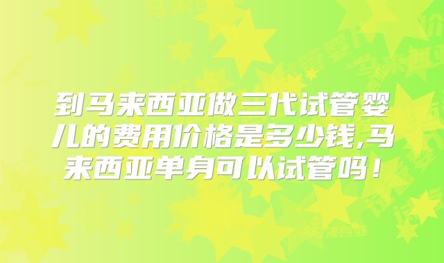 到马来西亚做三代试管婴儿的费用价格是多少钱,马来西亚单身可以试管吗！
