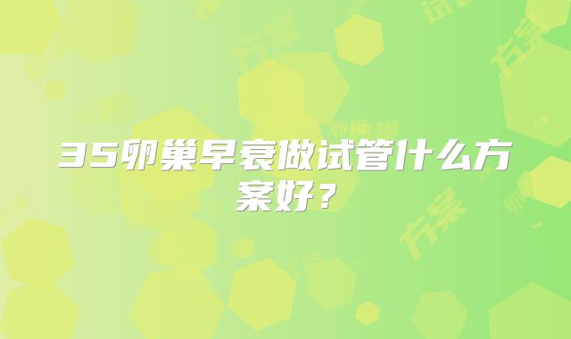 35卵巢早衰做试管什么方案好？