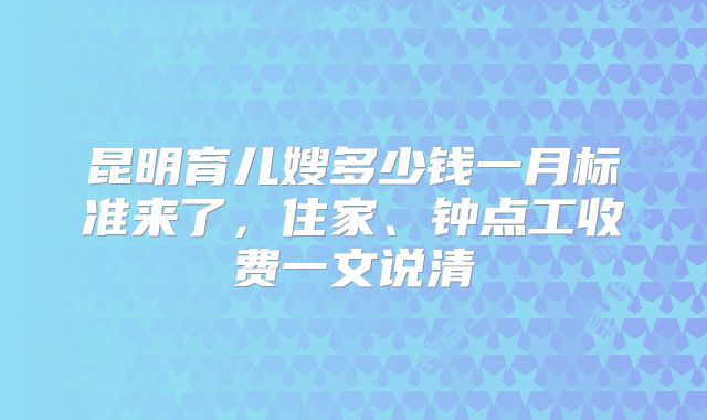 昆明育儿嫂多少钱一月标准来了，住家、钟点工收费一文说清