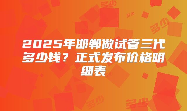 2025年邯郸做试管三代多少钱?正式发布价格明细表