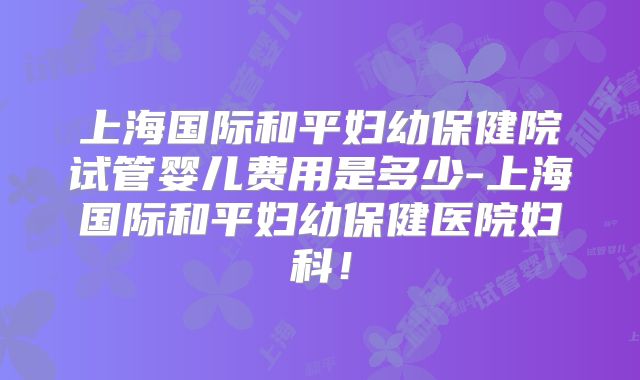 上海国际和平妇幼保健院试管婴儿费用是多少-上海国际和平妇幼保健医院妇科！