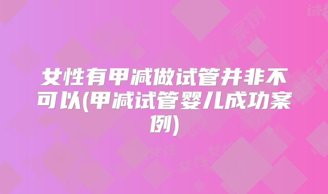 女性有甲减做试管并非不可以(甲减试管婴儿成功案例)