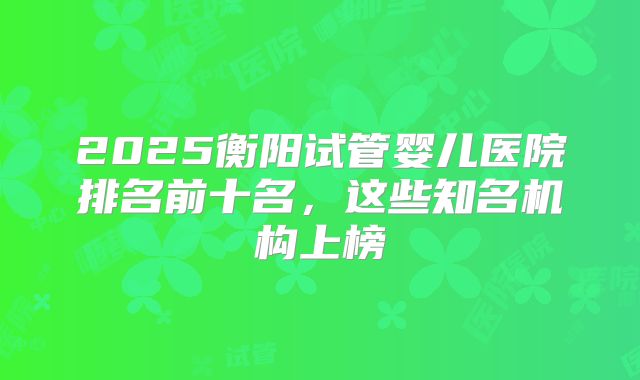 2025衡阳试管婴儿医院排名前十名,这些知名机构上榜