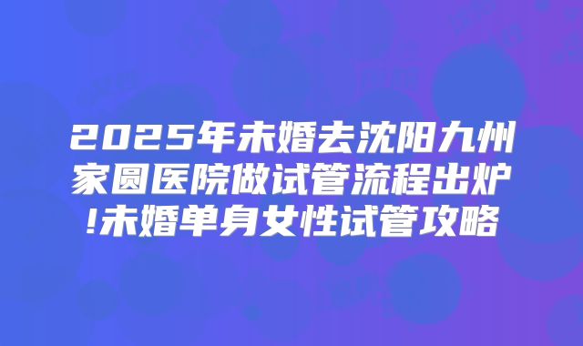 2025年未婚去沈阳九州家圆医院做试管流程出炉!未婚单身女性试管攻略