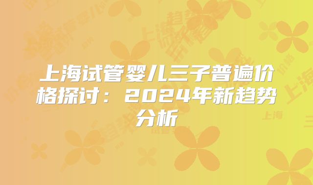 上海试管婴儿三子普遍价格探讨：2024年新趋势分析