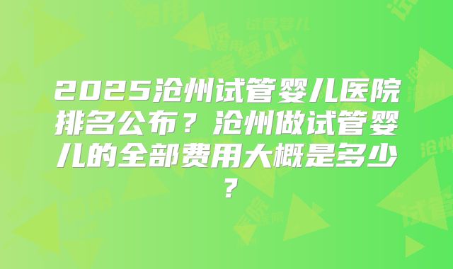 2025沧州试管婴儿医院排名公布？沧州做试管婴儿的全部费用大概是多少？