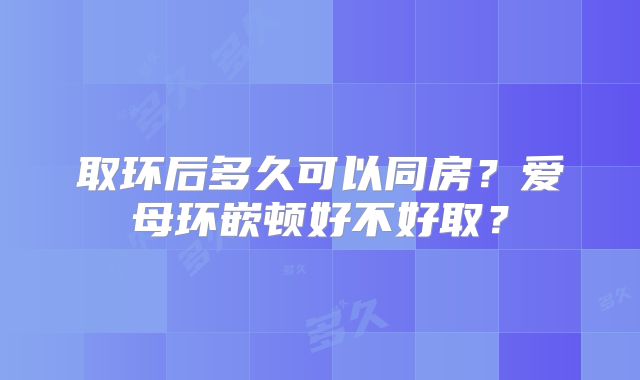 取环后多久可以同房？爱母环嵌顿好不好取？