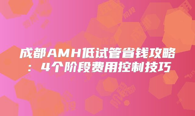 成都AMH低试管省钱攻略：4个阶段费用控制技巧