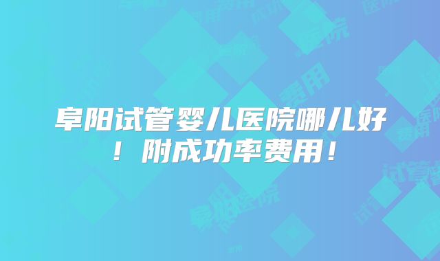 阜阳试管婴儿医院哪儿好!附成功率费用!