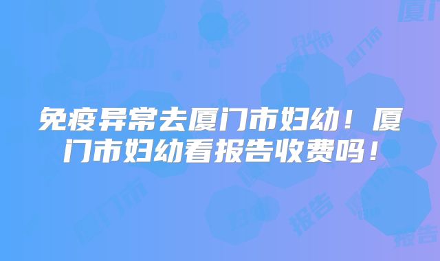 免疫异常去厦门市妇幼!厦门市妇幼看报告收费吗!