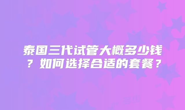 泰国三代试管大概多少钱？如何选择合适的套餐？