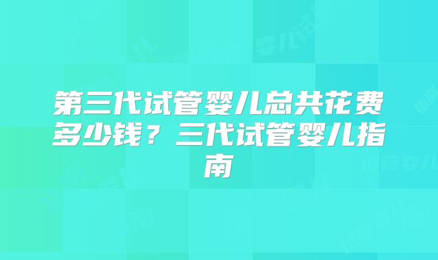 第三代试管婴儿总共花费多少钱?三代试管婴儿指南