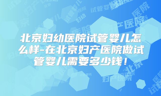 北京妇幼医院试管婴儿怎么样-在北京妇产医院做试管婴儿需要多少钱！
