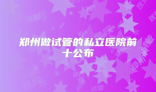 郑州做试管的私立医院前十公布