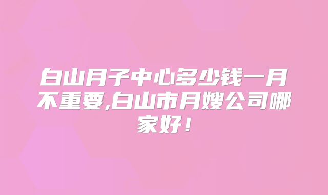 白山月子中心多少钱一月不重要,白山市月嫂公司哪家好！