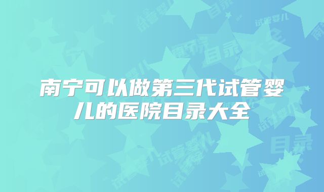 南宁可以做第三代试管婴儿的医院目录大全