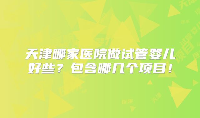 天津哪家医院做试管婴儿好些？包含哪几个项目！