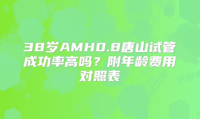 38岁AMH0.8唐山试管成功率高吗？附年龄费用对照表
