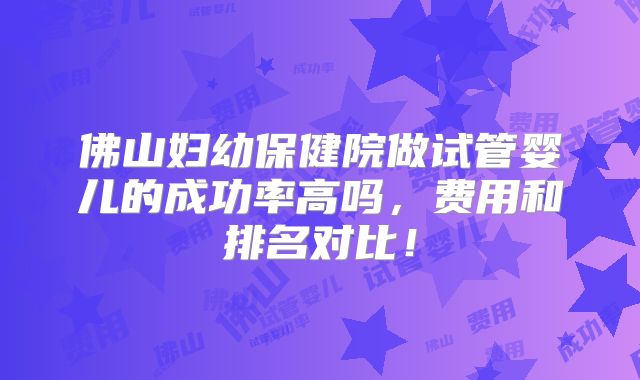佛山妇幼保健院做试管婴儿的成功率高吗,费用和排名对比!