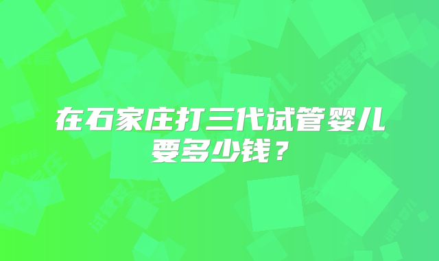在石家庄打三代试管婴儿要多少钱？