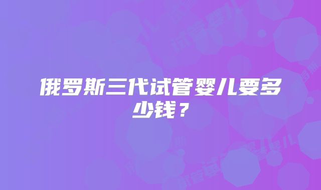 俄罗斯三代试管婴儿要多少钱？