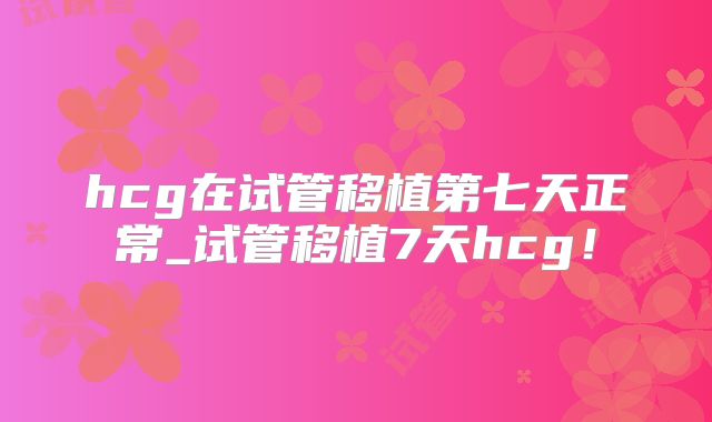 hcg在试管移植第七天正常_试管移植7天hcg！