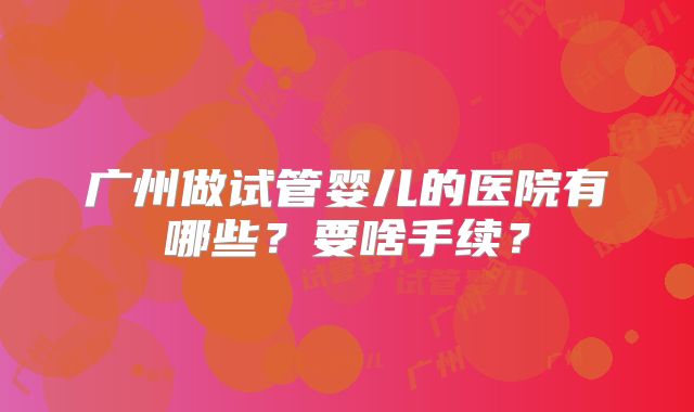 广州做试管婴儿的医院有哪些？要啥手续？