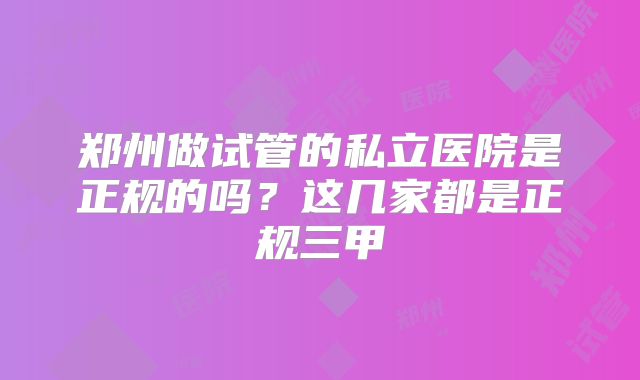 郑州做试管的私立医院是正规的吗？这几家都是正规三甲