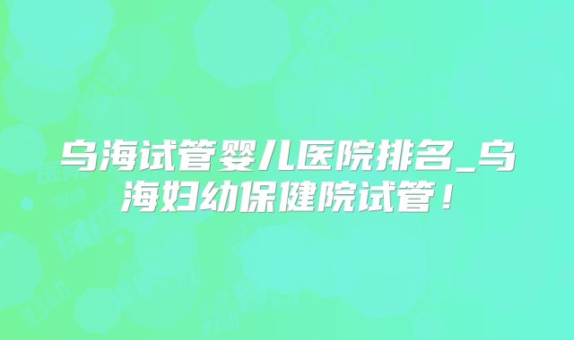 乌海试管婴儿医院排名_乌海妇幼保健院试管!