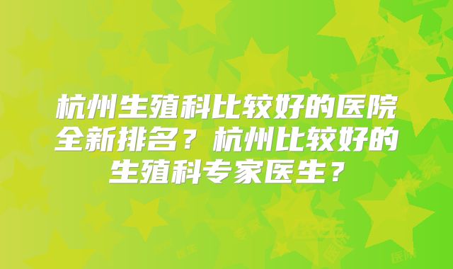杭州生殖科比较好的医院全新排名？杭州比较好的生殖科专家医生？