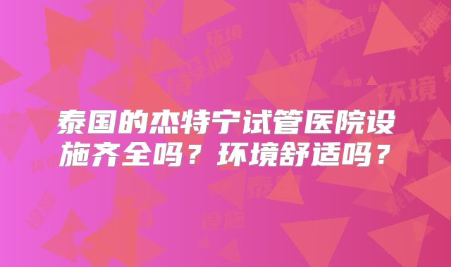 泰国的杰特宁试管医院设施齐全吗?环境舒适吗?