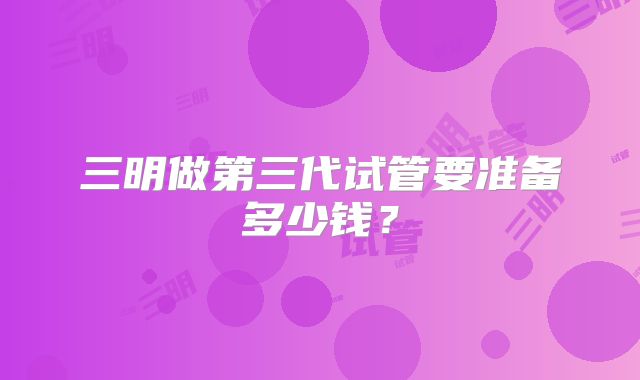 三明做第三代试管要准备多少钱？