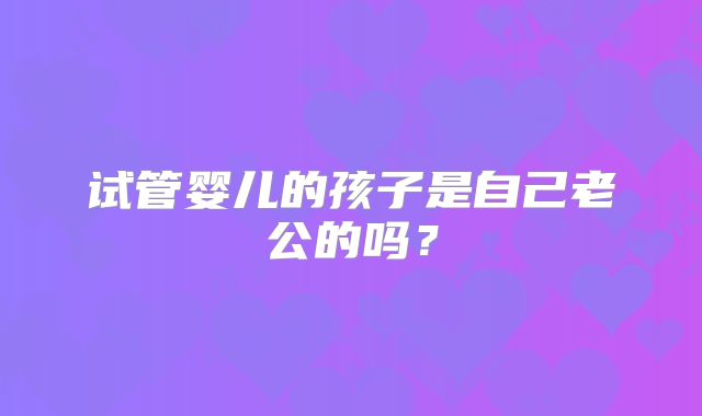 试管婴儿的孩子是自己老公的吗?