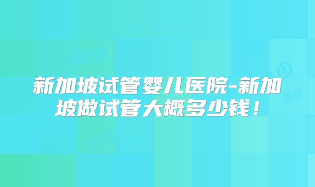 新加坡试管婴儿医院-新加坡做试管大概多少钱！