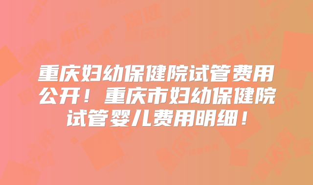 重庆妇幼保健院试管费用公开!重庆市妇幼保健院试管婴儿费用明细!