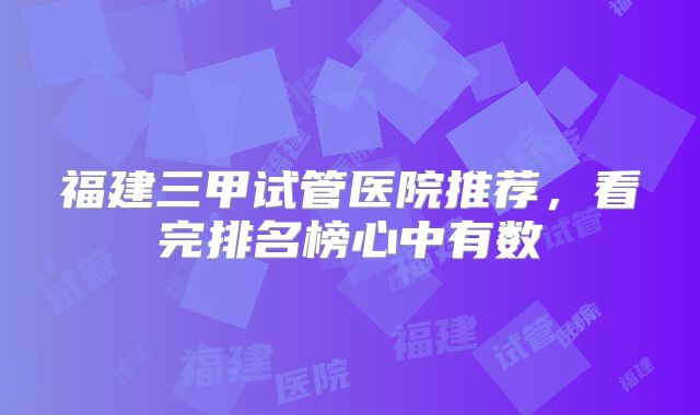福建三甲试管医院推荐,看完排名榜心中有数