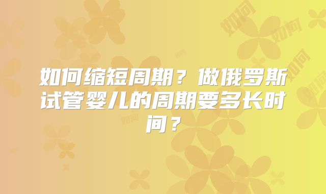 如何缩短周期?做俄罗斯试管婴儿的周期要多长时间?