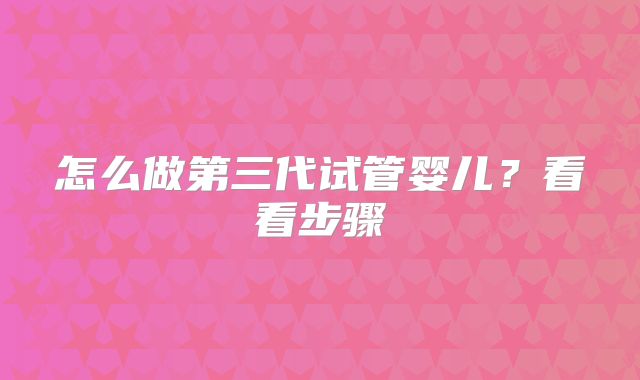 怎么做第三代试管婴儿？看看步骤